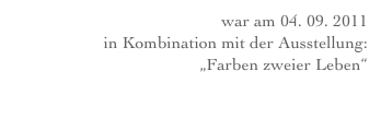 Eröffnung war am 04. 09. 2011 
in Kombination mit der Ausstellung: 
„Farben zweier Leben“ 
